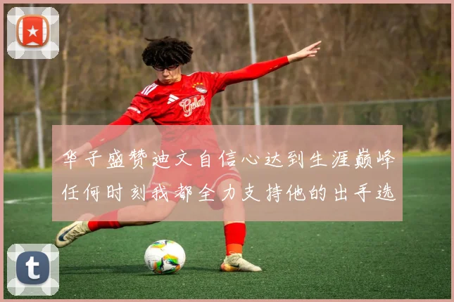 华子盛赞迪文自信心达到生涯巅峰任何时刻我都全力支持他的出手选择