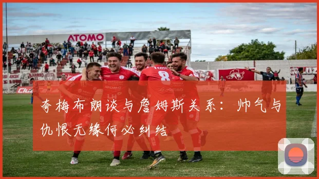 夸梅布朗谈与詹姆斯关系：帅气与仇恨无缘何必纠结
