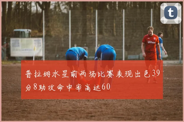 普拉姆水星前两场比赛表现出色39分8助攻命中率高达60