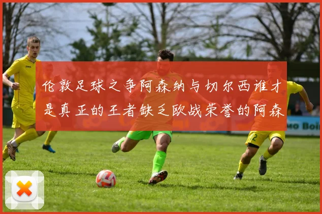 伦敦足球之争阿森纳与切尔西谁才是真正的王者缺乏欧战荣誉的阿森纳如何反击