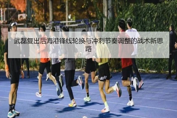 武磊复出后海港锋线轮换与冲刺节奏调整的战术新思路