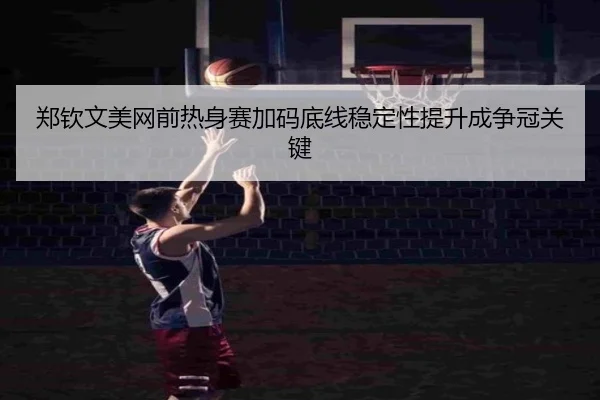 郑钦文美网前热身赛加码底线稳定性提升成争冠关键