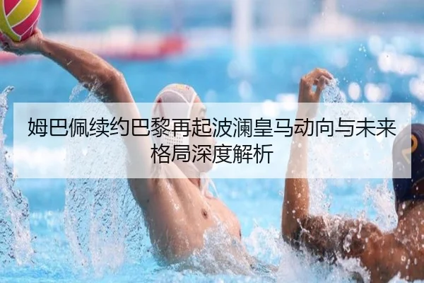 姆巴佩续约巴黎再起波澜皇马动向与未来格局深度解析